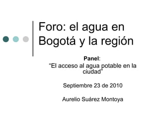 Foro: el agua en
Bogotá y la región
Panel:
“El acceso al agua potable en la
ciudad”
Septiembre 23 de 2010
Aurelio Suárez Montoya
 