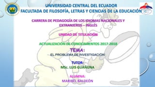 UNIVERSIDAD CENTRAL DEL ECUADOR
FACULTADA DE FILOSOFÍA, LETRAS Y CIENCIAS DE LA EDUCACIÓN
CARRERA DE PEDAGOGÍA DE LOS IDIOMAS NACIONALES Y
EXTRANJEROS – INGLÉS
UNIDAD DE TITULACIÓN
ACTUALIZACIÓN DE CONOCIMIENTOS 2017-2018
TEMA:
EL PROBLEMA DE INVESTIGACIÓN
ALUMNA:
MARIBEL BALDEÓN
TUTOR:
MSc. LUIS GUAÑUNA
 