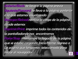 Anterior/Back:  te lleva a la página previa  Siguiente/Forward:  te lleva a la página posterior a la que estamos visualizando  Recargar/Reload: reinicia la carga de la página donde estemos  Imprimir/Print:  imprime todos los contenidos de la pantalladonde nos  encontramos  Parar/Stop:  interrumpe la llegada de la página que se estaba cargando Inicio/Home: regresa a La página que tengamos  seleccionada para Iniciar el navegador   