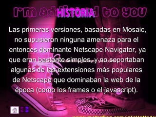 Las primeras versiones, basadas en Mosaic,  no supusieron ninguna amenaza para el  entonces dominante Netscape Navigator, ya  que eran bastante simples, y no soportaban  algunas de las extensiones más populares  de Netscape que dominaban la web de la  época (como los frames o el javascript).  HISTORIA 