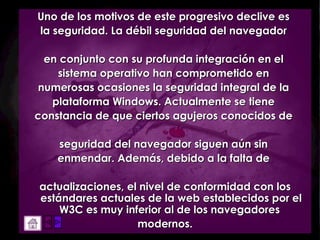 Uno de los motivos de este progresivo declive es  la seguridad. La débil seguridad del navegador  en conjunto con su profunda integración en el  sistema operativo han comprometido en  numerosas ocasiones la seguridad integral de la  plataforma Windows. Actualmente se tiene  constancia de que ciertos agujeros conocidos de  seguridad del navegador siguen aún sin  enmendar. Además, debido a la falta de  actualizaciones, el nivel de conformidad con los estándares actuales de la web establecidos por el W3C es muy inferior al de los navegadores  modernos. 