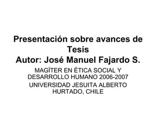 Presentación sobre avances de Tesis Autor: José Manuel Fajardo S. MAGÍTER EN ÉTICA SOCIAL Y DESARROLLO HUMANO 2006-2007 UNIVERSIDAD JESUITA ALBERTO HURTADO, CHILE 