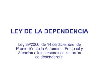 LEY DE LA DEPENDENCIA Ley 39/2006, de 14 de diciembre, de Promoción de la Autonomía Personal y Atención a las personas en situación de dependencia. 