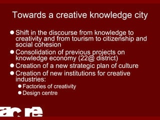 Towards a creative knowledge city Shift in the discourse from knowledge to creativity and from tourism to citizenship and social cohesion Consolidation of previous projects on knowledge economy (22@ district) Creation of a new strategic plan of culture Creation of new institutions for creative industries: Factories of creativity Design centre 