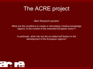 The ACRE project Main Research question What are the conditions to create or stimulating ‘creative knowledge regions’ in the context of the extended European Union’? In particular, what role are the so-called soft factors in the development of the European regions? 