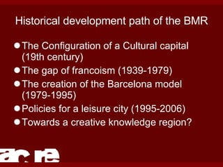 Historical development path of the BMR The Configuration of a Cultural capital (19th century) The gap of francoism (1939-1979) The creation of the Barcelona model (1979-1995) Policies for a leisure city (1995-2006) Towards a creative knowledge region? 