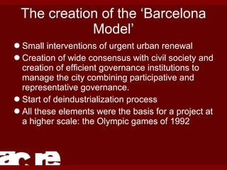 The creation of the ‘Barcelona Model’ Small interventions of urgent urban renewal Creation of wide consensus with civil society and creation of efficient governance institutions to manage the city combining participative and representative governance. Start of deindustrialization process All these elements were the basis for a project at a higher scale: the Olympic games of 1992 