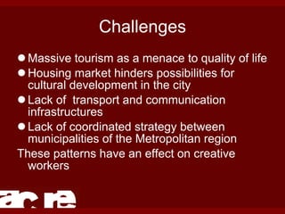 Challenges Massive tourism as a menace to quality of life Housing market hinders possibilities for cultural development in the city Lack of  transport and communication infrastructures Lack of coordinated strategy between municipalities of the Metropolitan region These patterns have an effect on creative workers 