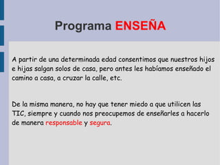 Programa  ENSEÑA A partir de una determinada edad consentimos que nuestros hijos e hijas salgan solos de casa, pero antes les habíamos enseñado el camino a casa, a cruzar la calle, etc. De la misma manera, no hay que tener miedo a que utilicen las TIC, siempre y cuando nos preocupemos de enseñarles a hacerlo de manera  responsable  y  segura . 