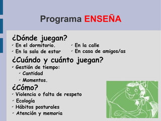Programa  ENSEÑA ¿Dónde juegan? En el dormitorio. ¿Cuándo y cuánto juegan? Gestión de tiempo: ¿Cómo? En la calle Violencia o falta de respeto En la sala de estar En casa de amigos/as Cantidad Momentos. Ecología Hábitos posturales Atención y memoria 
