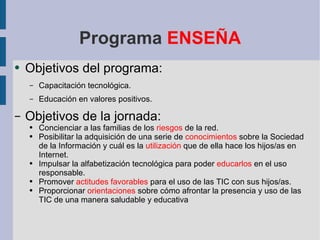 Programa  ENSEÑA Objetivos del programa: Capacitación tecnológica. Educación en valores positivos. Objetivos de la jornada: Concienciar a las familias de los  riesgos  de la red. Posibilitar la adquisición de una serie de  conocimientos  sobre la Sociedad de la Información  y cuál es la  utilización  que de ella hace los hijos/as en Internet. Impulsar la alfabetización tecnológica para poder  educarlos  en el uso responsable. Promover  actitudes favorables  para el uso de las TIC con sus hijos/as. Proporcionar  orientaciones  sobre cómo afrontar la presencia y uso de las TIC de una manera saludable y educativa 