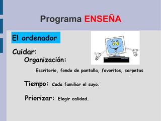 Programa  ENSEÑA El ordenador Organización: Escritorio, fondo de pantalla, favoritos, carpetas Tiempo:   Cada familiar el suyo. Priorizar:   Elegir calidad. Cuidar : 