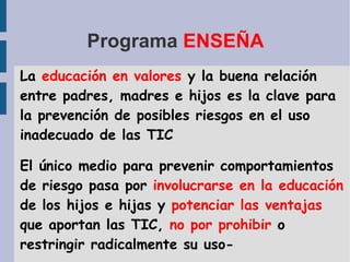 Programa  ENSEÑA La  educación en valores  y la buena relación entre padres, madres e hijos es la clave para la prevención de posibles riesgos en el uso inadecuado de las TIC  El único medio para prevenir comportamientos de riesgo pasa por  involucrarse en la educación  de los hijos e hijas y  potenciar las ventajas  que aportan las TIC,  no por prohibir  o restringir radicalmente su uso- 