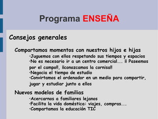 Programa  ENSEÑA Consejos generales Compartamos momentos con nuestros hijos e hijas Juguemos con ellos respetando sus tiempos y espacios No es necesario ir a un centro comercial... ¡¡ Paseemos por el campo!!, ¡¡conozcamos la cornisa!! Negocia el tiempo de estudio Convirtamos el ordenador en un medio para compartir, jugar y estudiar junto a ellos Nuevos modelos de familias Acercarnos a familiares lejanos Facilita la vida doméstica: viajes, compras... Compartamos la educación TIC 