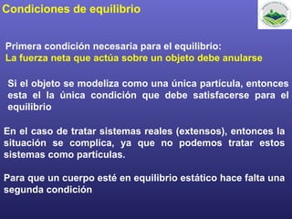 Condiciones de equilibrio
Primera condición necesaria para el equilibrio:
La fuerza neta que actúa sobre un objeto debe anularse
Si el objeto se modeliza como una única partícula, entonces
esta el la única condición que debe satisfacerse para el
equilibrio
En el caso de tratar sistemas reales (extensos), entonces la
situación se complica, ya que no podemos tratar estos
sistemas como partículas.
Para que un cuerpo esté en equilibrio estático hace falta una
segunda condición
 