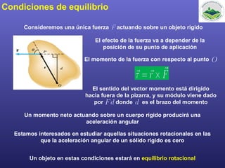 Condiciones de equilibrio
Consideremos una única fuerza actuando sobre un objeto rígido
El efecto de la fuerza va a depender de la
posición de su punto de aplicación
El momento de la fuerza con respecto al punto
El sentido del vector momento está dirigido
hacia fuera de la pizarra, y su módulo viene dado
por donde es el brazo del momento
Un momento neto actuando sobre un cuerpo rígido producirá una
aceleración angular
Estamos interesados en estudiar aquellas situaciones rotacionales en las
que la aceleración angular de un sólido rígido es cero
Un objeto en estas condiciones estará en equilibrio rotacional
 