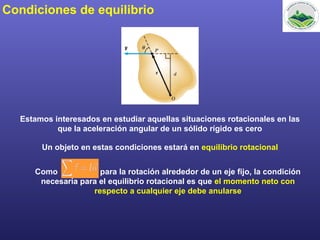 Condiciones de equilibrio
Estamos interesados en estudiar aquellas situaciones rotacionales en las
que la aceleración angular de un sólido rígido es cero
Un objeto en estas condiciones estará en equilibrio rotacional
Como para la rotación alrededor de un eje fijo, la condición
necesaria para el equilibrio rotacional es que el momento neto con
respecto a cualquier eje debe anularse
 
