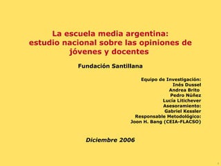 La escuela media argentina: estudio nacional sobre las opiniones de jóvenes y docentes  Fundación Santillana Equipo de Investigación: Inés Dussel Andrea Brito  Pedro Núñez Lucía Litichever Asesoramiento: Gabriel Kessler Responsable Metodológico: Joon H. Bang (CEIA-FLACSO) Diciembre 2006 