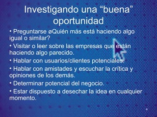 Investigando una “buena” oportunidad Preguntarse ¿Qu ién más está haciendo algo igual o similar? Visitar o leer sobre las empresas que están haciendo algo parecido. Hablar con usuarios/clientes potenciales. Hablar con amistades y escuchar la crítica y opiniones de los demás. Determinar potencial del negocio. Estar dispuesto a desechar la idea en cualquier momento. 