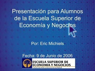 Presentación para Alumnos de la Escuela Superior de Econom ía y Negocios Por: Eric Michiels Fecha: 9 de Junio de 2006 