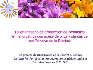 Taller artesano de producción de cosmética 
termal orgánica con aceite de oliva y plantas de 
una Reserva de la Biosfera 
En proceso de autorización en la Cosmetic Products 
Notification Portal como productor de cosméticos según la 
Directiva Europea 1223/2009 
 