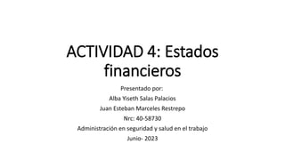 ACTIVIDAD 4: Estados
financieros
Presentado por:
Alba Yiseth Salas Palacios
Juan Esteban Marceles Restrepo
Nrc: 40-58730
Administración en seguridad y salud en el trabajo
Junio- 2023
 