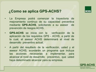 ¿Como se aplica GPS-ACHS?
• La Empresa podrá comenzar la trayectoria de
mejoramiento continuo de su capacidad preventiva
mediante GPS-ACHS, solicitando a su asesor de
prevención de riesgos ACHS.
• GPS-ACHS se inicia con la verificación de la
aplicación de los requisitos GPS - ACHS, a partir de
la cual, el asesor ACHS determinará el nivel de
desarrollo preventivo actual.
• A partir del resultado de la verificación, usted y el
asesor ACHS, acordarán un programa que incluya
las acciones necesarias a implementar, para
alcanzar el nivel de desarrollo preventivo, que usted
haya determinado alcanzar para su empresa.
 