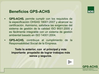 • GPS-ACHS, permite cumplir con los requisitos de
la especificación OHSAS 18001:2007 y alcanzar su
certificación. Asimismo, satisface las exigencias del
sistema de gestión de la calidad ISO 9001:2000 y
es fácilmente integrable con un sistema de gestión
ambiental basado en ISO 14001:2004.
• GPS-ACHS, contribuye al cumplimiento de la
Responsabilidad Social de la Empresa.
Todo lo anterior, con el principal y más
importante propósito de lograr trabajos más
sanos y seguros.
Beneficios GPS-ACHS
 
