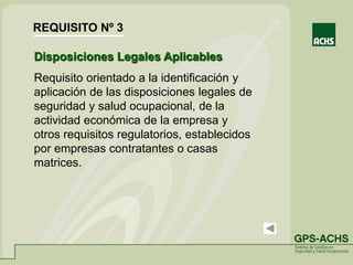Disposiciones Legales Aplicables
Requisito orientado a la identificación y
aplicación de las disposiciones legales de
seguridad y salud ocupacional, de la
actividad económica de la empresa y
otros requisitos regulatorios, establecidos
por empresas contratantes o casas
matrices.
REQUISITO Nº 3
 