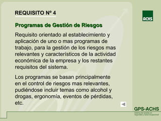 Programas de Gestión de Riesgos
Requisito orientado al establecimiento y
aplicación de uno o mas programas de
trabajo, para la gestión de los riesgos mas
relevantes y característicos de la actividad
económica de la empresa y los restantes
requisitos del sistema.
Los programas se basan principalmente
en el control de riesgos mas relevantes,
pudiéndose incluir temas como alcohol y
drogas, ergonomía, eventos de pérdidas,
etc.
REQUISITO Nº 4
 
