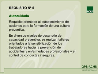Autocuidado
Requisito orientado al establecimiento de
acciones para la formación de una cultura
preventiva.
En diversos niveles de desarrollo de
capacidad preventiva, se realizan talleres
orientados a la sensibilización de los
trabajadores hacia la prevención de
accidentes y enfermedades profesionales y el
control de conductas inseguras.
REQUISITO Nº 5
 