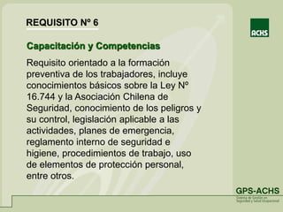 Capacitación y Competencias
Requisito orientado a la formación
preventiva de los trabajadores, incluye
conocimientos básicos sobre la Ley Nº
16.744 y la Asociación Chilena de
Seguridad, conocimiento de los peligros y
su control, legislación aplicable a las
actividades, planes de emergencia,
reglamento interno de seguridad e
higiene, procedimientos de trabajo, uso
de elementos de protección personal,
entre otros.
REQUISITO Nº 6
 