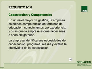Capacitación y Competencias
En un nivel mayor de gestión, la empresa
establece competencias en términos de
educación, conocimientos y/o experiencia,
y otras que la empresa estime necesarias
o sean obligatorias.
La empresa identifica sus necesidades de
capacitación, programa, realiza y evalúa la
efectividad de la capacitación.
REQUISITO Nº 6
 