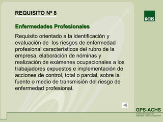 Enfermedades Profesionales
Requisito orientado a la identificación y
evaluación de los riesgos de enfermedad
profesional característicos del rubro de la
empresa, elaboración de nóminas y
realización de exámenes ocupacionales a los
trabajadores expuestos e implementación de
acciones de control, total o parcial, sobre la
fuente o medio de transmisión del riesgo de
enfermedad profesional.
REQUISITO Nº 8
 