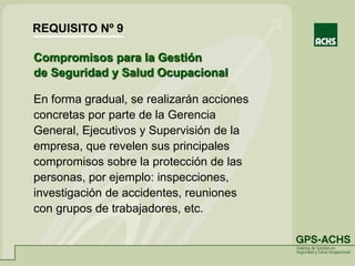 Compromisos para la Gestión
de Seguridad y Salud Ocupacional
En forma gradual, se realizarán acciones
concretas por parte de la Gerencia
General, Ejecutivos y Supervisión de la
empresa, que revelen sus principales
compromisos sobre la protección de las
personas, por ejemplo: inspecciones,
investigación de accidentes, reuniones
con grupos de trabajadores, etc.
REQUISITO Nº 9
 