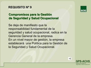 Se deja de manifiesto que la
responsabilidad fundamental de la
seguridad y salud ocupacional, radica en la
Gerencia General de la empresa.
En un nivel mayor de gestión, la empresa
establecerá una Política para la Gestión de
la Seguridad y Salud Ocupacional.
Compromisos para la Gestión
de Seguridad y Salud Ocupacional
REQUISITO Nº 9
 