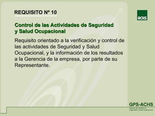 Control de las Actividades de Seguridad
y Salud Ocupacional
Requisito orientado a la verificación y control de
las actividades de Seguridad y Salud
Ocupacional, y la información de los resultados
a la Gerencia de la empresa, por parte de su
Representante.
REQUISITO Nº 10
 