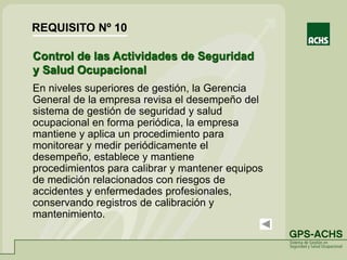Control de las Actividades de Seguridad
y Salud Ocupacional
En niveles superiores de gestión, la Gerencia
General de la empresa revisa el desempeño del
sistema de gestión de seguridad y salud
ocupacional en forma periódica, la empresa
mantiene y aplica un procedimiento para
monitorear y medir periódicamente el
desempeño, establece y mantiene
procedimientos para calibrar y mantener equipos
de medición relacionados con riesgos de
accidentes y enfermedades profesionales,
conservando registros de calibración y
mantenimiento.
REQUISITO Nº 10
 