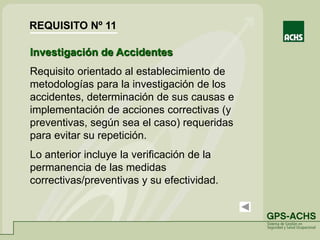 Investigación de Accidentes
Requisito orientado al establecimiento de
metodologías para la investigación de los
accidentes, determinación de sus causas e
implementación de acciones correctivas (y
preventivas, según sea el caso) requeridas
para evitar su repetición.
Lo anterior incluye la verificación de la
permanencia de las medidas
correctivas/preventivas y su efectividad.
REQUISITO Nº 11
 