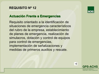 Actuación Frente a Emergencias
Requisito orientado a la identificación de
situaciones de emergencia característicos
del rubro de la empresa, establecimiento
de planes de emergencia, realización de
simulacros, dotación y control de equipos
para control de emergencias,
implementación de señalizaciones y
medidas de primeros auxilios y rescate.
REQUISITO Nº 12
 