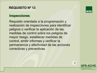 Inspecciones
Requisito orientado a la programación y
realización de inspecciones para identificar
peligros o verificar la aplicación de las
medidas de control sobre los peligros de
mayor riesgo, establecer medidas de
control, emitir informes y verificar la
permanencia y efectividad de las acciones
correctivas y preventivas.
REQUISITO Nº 13
 
