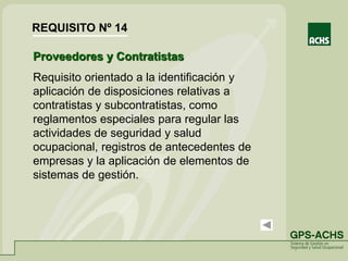 Proveedores y Contratistas
Requisito orientado a la identificación y
aplicación de disposiciones relativas a
contratistas y subcontratistas, como
reglamentos especiales para regular las
actividades de seguridad y salud
ocupacional, registros de antecedentes de
empresas y la aplicación de elementos de
sistemas de gestión.
REQUISITO Nº 14
 
