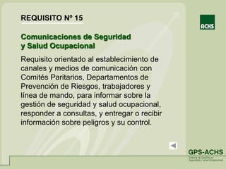 Comunicaciones de Seguridad
y Salud Ocupacional
Requisito orientado al establecimiento de
canales y medios de comunicación con
Comités Paritarios, Departamentos de
Prevención de Riesgos, trabajadores y
línea de mando, para informar sobre la
gestión de seguridad y salud ocupacional,
responder a consultas, y entregar o recibir
información sobre peligros y su control.
REQUISITO Nº 15
 