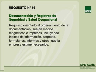 Documentación y Registros de
Seguridad y Salud Ocupacional
Requisito orientado al ordenamiento de la
documentación, sea en medios
magnéticos o impresos, incluyendo
índices de información, carpetas,
formularios, informes y otros que la
empresa estime necesarios.
REQUISITO Nº 16
 