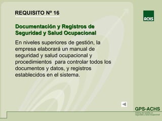Documentación y Registros de
Seguridad y Salud Ocupacional
En niveles superiores de gestión, la
empresa elaborará un manual de
seguridad y salud ocupacional y
procedimientos para controlar todos los
documentos y datos, y registros
establecidos en el sistema.
REQUISITO Nº 16
 