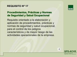Procedimientos, Prácticas y Normas
de Seguridad y Salud Ocupacional
Requisito orientado a la elaboración y
aplicación de procedimientos, prácticas y
normas de seguridad y salud ocupacional,
para el control de los peligros
característicos y de mayor riesgo de las
actividades operacionales de la empresa.
REQUISITO Nº 17
 