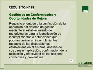 Gestión de no Conformidades y
Oportunidades de Mejora
Requisito orientado a la verificación de la
operación del sistema de gestión,
mediante el establecimiento de
metodologías para la identificación de
incumplimientos o actuaciones que
podrían derivar en incumplimientos
respecto de las disposiciones
establecidas en el sistema, análisis de
sus causas, aplicación, confirmación de la
aplicación y efectividad de las acciones
correctivas y preventivas.
REQUISITO Nº 18
 