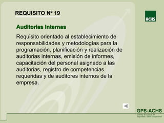 Auditorías Internas
Requisito orientado al establecimiento de
responsabilidades y metodologías para la
programación, planificación y realización de
auditorias internas, emisión de informes,
capacitación del personal asignado a las
auditorias, registro de competencias
requeridas y de auditores internos de la
empresa.
REQUISITO Nº 19
 