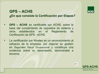 GPS – ACHS
¿En que consiste la Certificación por Etapas?
• GPS – ACHS es certificable por ACHS, sobre la
base del cumplimiento de requisitos de sistema y
otros establecidos en el Reglamento de
Certificación de GPS - ACHS.
• La certificación por Niveles es un reconocimiento al
esfuerzo de la empresa, por mejorar su gestión
en Seguridad Salud Ocupacional y constituye una
evidencia sobre su desempeño, demostrable a
terceros.
 