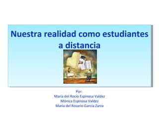 Nuestra realidad como estudiantes a distancia Por:  María del Rocío Espinosa Valdez Mónica Espinosa Valdez María del Rosario García Zarza 